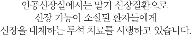 인공신장실에서는 말기 신장질환으로 신장 기능이 소실된 환자들에게 	신장을 대체하는 투석 치료를 시행하고 있습니다.